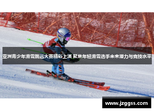 亚洲青少年滑雪跳远大赛精彩上演 聚焦年轻滑雪选手未来潜力与竞技水平