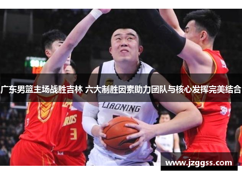 广东男篮主场战胜吉林 六大制胜因素助力团队与核心发挥完美结合