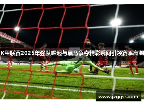 K甲联赛2025年强队崛起与黑马争夺精彩瞬间引领赛季高潮