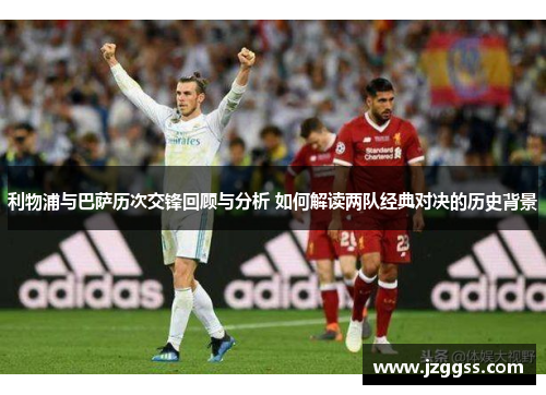 利物浦与巴萨历次交锋回顾与分析 如何解读两队经典对决的历史背景